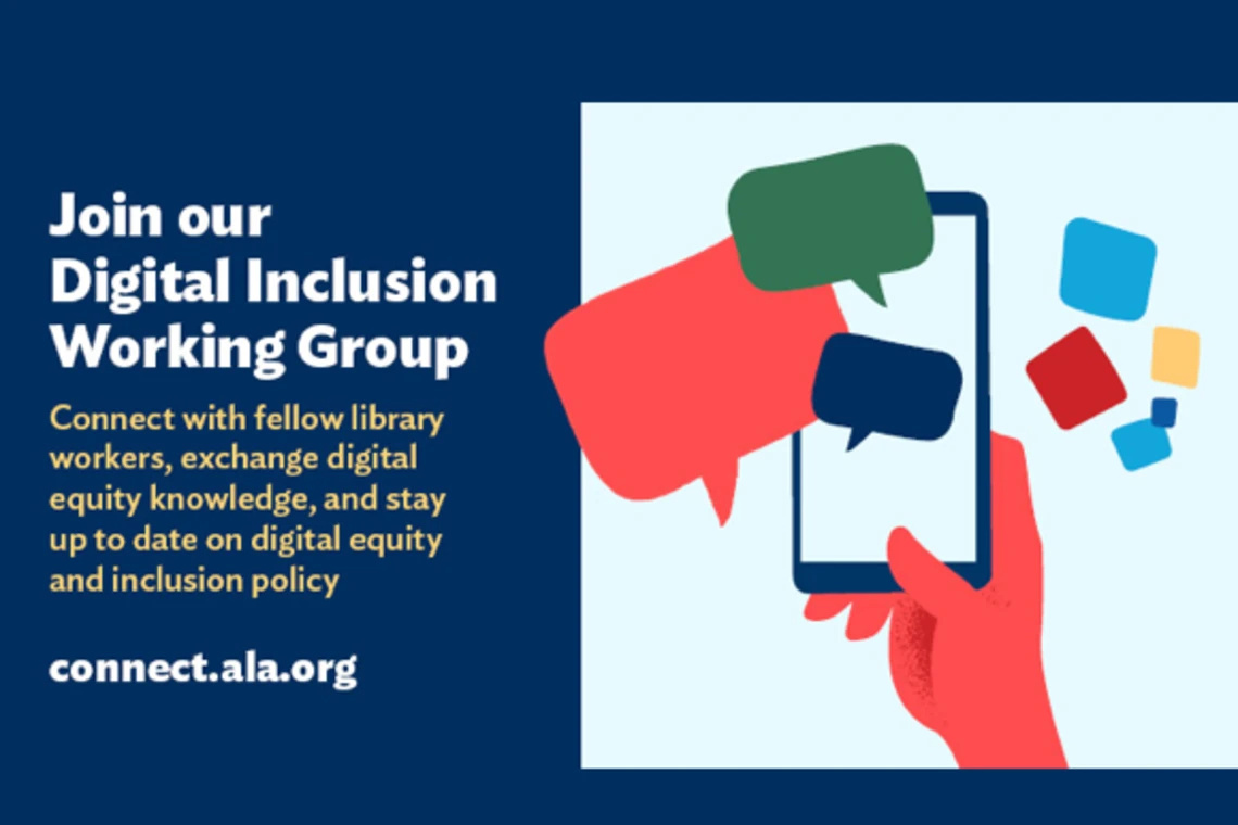 Join our Digital inclusion Working group. Connect with fellow library workers, exchange digital equity knowledge, and stay up to date on digital equity and inclusion policy. connect.ala.org