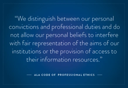A quote from the ALA Code of Ethics: "We distinguish between our personal convictions and professional duties..."