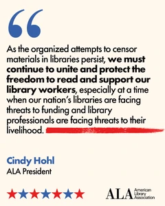 "As the organized attempts to censor materials in libraries persist, we must continue to unite and protect the freedom to read and support our library workers, especially at a time when our nation's libraries are facing threats to funding and library professionals are facing threats to their livelihood. Cindy Hohl, ALA President. ALA American Library Association.
